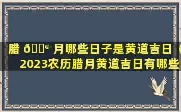 腊 💮 月哪些日子是黄道吉日（2023农历腊月黄道吉日有哪些日子）